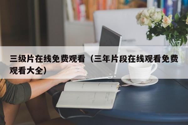 三级片在线免费观看(三年片段在线观看免费观看大全)