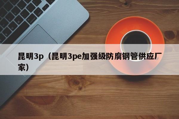 昆明3p(昆明3pe加强级防腐钢管供应厂家)