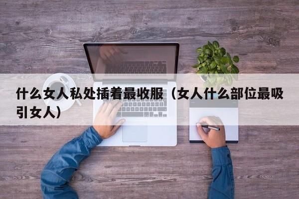 什么女人私处插着最收服(女人什么部位最吸引女人)