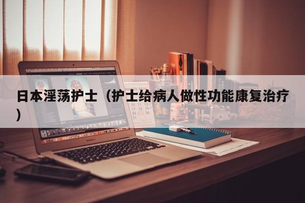 日本淫荡护士(护士给病人做性功能康复治疗)