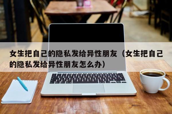 女生把自己的隐私发给异性朋友(女生把自己的隐私发给异性朋友怎么办)