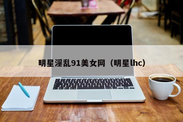 明星淫乱91美女网(明星lhc)