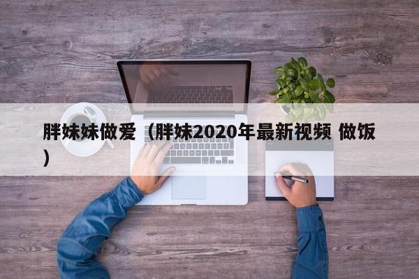 胖妹妹做爱(胖妹2020年最新视频 做饭)