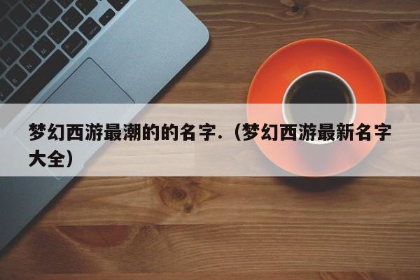 梦幻西游最潮的的名字.(梦幻西游最新名字大全)