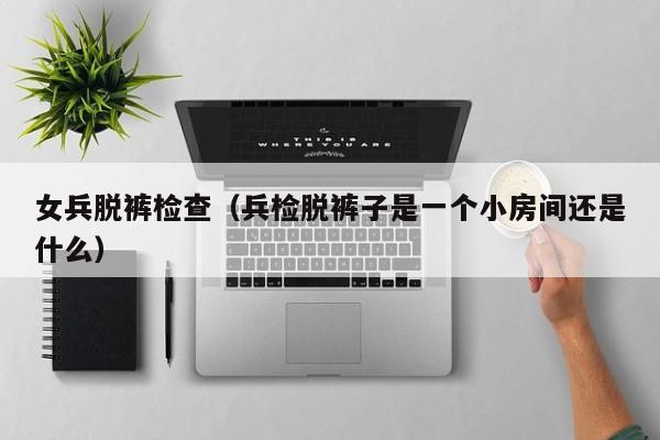 女兵脱裤检查(兵检脱裤子是一个小房间还是什么)