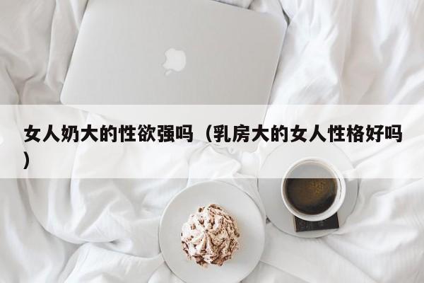 女人奶大的性欲强吗(乳房大的女人性格好吗)