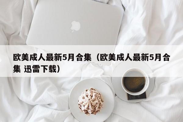 欧美成人最新5月合集(欧美成人最新5月合集 迅雷下载)