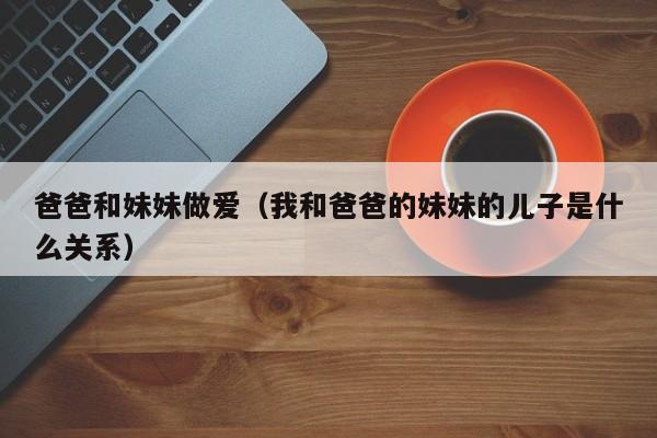 爸爸和妹妹做爱(我和爸爸的妹妹的儿子是什么关系)