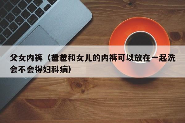 父女内裤(爸爸和女儿的内裤可以放在一起洗会不会得妇科病)