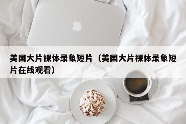 美国大片裸体录象短片(美国大片裸体录象短片在线观看)