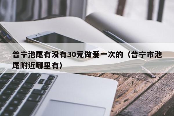 普宁池尾有没有30元做爱一次的(普宁市池尾附近哪里有)