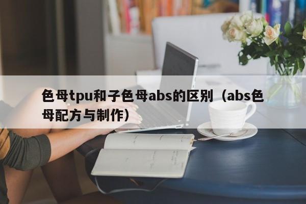 色母tpu和子色母abs的区别(abs色母配方与制作)
