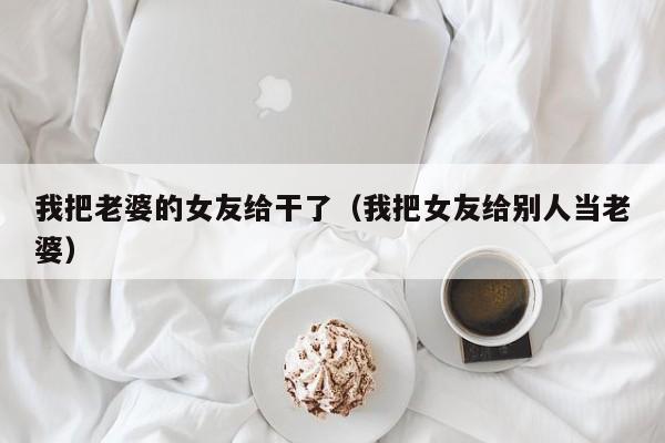 我把老婆的女友给干了(我把女友给别人当老婆)