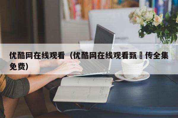 优酷网在线观看(优酷网在线观看甄嬛传全集免费)