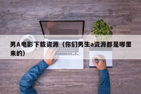 男A电影下载资源(你们男生a资源都是哪里来的)