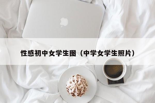 性感初中女学生图(中学女学生照片)