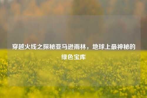 穿越火线之探秘亚马逊雨林,地球上最神秘的绿色宝库