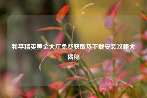 和平精英黄金大厅免费获取及下载安装攻略大揭秘