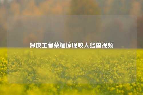 深夜王者荣耀惊现咬人猛兽视频