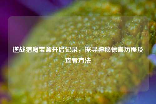 逆战猎魔宝盒开启记录，探寻神秘惊喜历程及查看方法