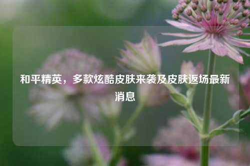 和平精英,多款炫酷皮肤来袭及皮肤返场最新消息