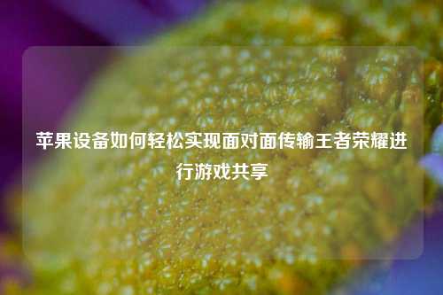 苹果设备如何轻松实现面对面传输王者荣耀进行游戏共享