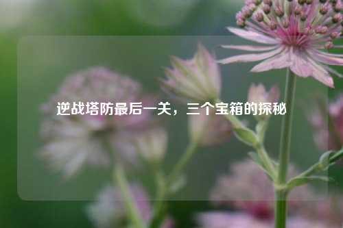逆战塔防最后一关,三个宝箱的探秘