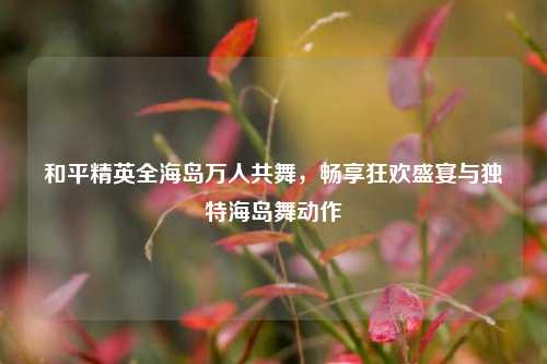 和平精英全海岛万人共舞,畅享狂欢盛宴与独特海岛舞动作